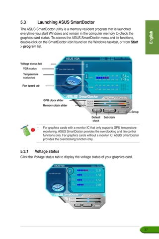 English
37
5.3.1	 Voltage status
Click the Voltage status tab to display the voltage status of your graphics card.
5.3	 Launching ASUS SmartDoctor
The ASUS SmartDoctor utility is a memory resident program that is launched
everytime you start Windows and remain in the computer memory to check the
graphics card status. To access the ASUS SmartDoctor menu and its functions,
double-click on the SmartDoctor icon found on the Windows taskbar, or from Start
 program list.
Voltage status tab
Temperature
status tab
Fan speed tab
GPU clock slider
Memory clock slider
Default
clock
Set clock
Setup
VGA status
•	 For graphics cards with a monitor IC that only supports GPU temperature
monitoring, ASUS SmartDoctor provides the overclocking and fan control
functions only. For graphics cards without a monitor IC, ASUS SmartDoctor
provides the overclocking function only
 