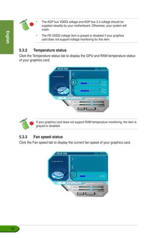 English
38
•	 The AGP bus VDDQ voltage and AGP bus 3.3 voltage should be 		
supplied steadily by your motherboard. Otherwise, your system will 	
crash.
•	 The FB VDDQ voltage item is grayed or disabled if your graphics 		
card does not support voltage monitoring for this item.
5.3.2	 Temperature status
Click the Temperature status tab to display the GPU and RAM temperature status
of your graphics card.
If your graphics card does not support RAM temperature monitoring, the item is
grayed or disabled.
5.3.3	 Fan speed status
Click the Fan speed tab to display the current fan speed of your graphics card.
 