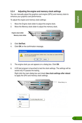 English
39
5.3.4	 Adjusting the engine and memory clock settings
You can manually adjust the graphics card engine (GPU) and memory clock to
enhance your graphics card performance.
To adjust the engine and memory clock settings:
1.	 Move the Engine clock slider to adjust the engine clock.
2.	 Move the Memory clock slider to adjust the memory clock.
3.	 Click Set/Test.
4.	 Click OK on the confirmation message.
Engine clock slider
Memory clock slider
5.	 The engine clock you set appears on a dialog box. Click OK.
6. 	 A 2D test program is launched to test the clock settings. The settings will be
saved only if it passes the testing.
	 Right click the main dialog box and check Use clock settings after reboot
to apply the GPU and memory clock settings.
 