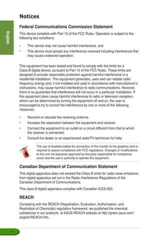 English

Notices
Federal Communications Commission Statement
This device complies with Part 15 of the FCC Rules. Operation is subject to the
following two conditions:
•	 This device may not cause harmful interference, and
•	 This device must accept any interference received including interference that
may cause undesired operation.
This equipment has been tested and found to comply with the limits for a
Class B digital device, pursuant to Part 15 of the FCC Rules. These limits are
designed to provide reasonable protection against harmful interference in a
residential installation. This equipment generates, uses and can radiate radio
frequency energy and, if not installed and used in accordance with manufacturer’s
instructions, may cause harmful interference to radio communications. However,
there is no guarantee that interference will not occur in a particular installation. If
this equipment does cause harmful interference to radio or television reception,
which can be determined by turning the equipment off and on, the user is
encouraged to try to correct the interference by one or more of the following
measures:
•	 Reorient or relocate the receiving antenna.
•	 Increase the separation between the equipment and receiver.
•	 Connect the equipment to an outlet on a circuit different from that to which
the receiver is connected.
•	 Consult the dealer or an experienced radio/TV technician for help.
Canadian Department of Communication Statement
This digital apparatus does not exceed the Class B limits for radio noise emissions
from digital apparatus set out in the Radio Interference Regulations of the
Canadian Department of Communications.
This class B digital apparatus complies with Canadian ICES-003.
The use of shielded cables for connection of the monitor to the graphics card is
required to assure compliance with FCC regulations. Changes or modifications
to this unit not expressly approved by the party responsible for compliance
could void the user’s authority to operate this equipment.
REACH
Complying with the REACH (Registration, Evaluation, Authorisation, and
Restriction of Chemicals) regulatory framework, we published the chemical
substances in our products at ASUS REACH website at http://green.asus.com/
english/REACH.htm.
 