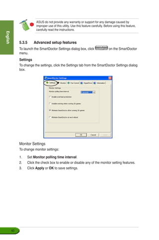 English
40
ASUS do not provide any warranty or support for any damage caused by
improper use of this utility. Use this feature carefully. Before using this feature,
carefully read the instructions.
5.3.5	 Advanced setup features
To launch the SmartDoctor Settings dialog box, click on the SmartDoctor
menu.
Settings
To change the settings, click the Settings tab from the SmartDoctor Settings dialog
box.
Monitor Settings
To change monitor settings:
1.	 Set Monitor polling time interval.
2.	 Click the check box to enable or disable any of the monitor setting features.
3.	 Click Apply or OK to save settings.
 