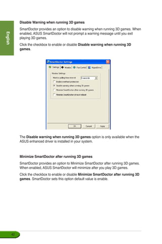 English
42
Disable Warning when running 3D games
SmartDoctor provides an option to disable warning when running 3D games. When
enabled, ASUS SmartDoctor will not prompt a warning message until you exit
playing 3D games.
Click the checkbox to enable or disable Disable warning when running 3D
games.
The Disable warning when running 3D games option is only available when the
ASUS enhanced driver is installed in your system.
Minimize SmartDoctor after running 3D games
SmartDoctor provides an option to Minimize SmartDoctor after running 3D games.
When enabled, ASUS SmartDoctor will minimize after you play 3D games.
Click the checkbox to enable or disable Minimize SmartDoctor after running 3D
games. SmartDoctor sets this option default value is enable.
 