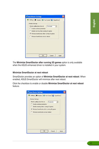 English
43
The Minimize SmartDoctor after running 3D games option is only available
when the ASUS enhanced driver is installed in your system.
Minimize SmartDoctor at next reboot
SmartDoctor provides an option of Minimize SmartDoctor at next reboot. When
enabled, ASUS SmartDoctor will minimize after next reboot.
Click the checkbox to enable or disable Minimize SmartDoctor at next reboot
feature.
 
