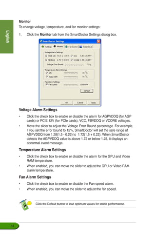 English
44
Monitor
To change voltage, temperature, and fan monitor settings:
1.	 Click the Monitor tab from the SmartDoctor Settings dialog box.
Voltage Alarm Settings
•	 Click the check box to enable or disable the alarm for AGPVDDQ (for AGP
cards) or PCIE 12V (for PCIe cards), VCC, FBVDDQ or VCORE voltages.
•	 Move the slider to adjust the Voltage Error Bound percentage. For example,
if you set the error bound to 15%, SmartDoctor will set the safe range of
AGPVDDQ from 1.28(1.5 - 0.22) to 1.72(1.5 + 0.22). When SmartDoctor
detects the AGPVDDQ value is above 1.72 or below 1.28, it displays an
abnormal event message.
Temperature Alarm Settings
•	 Click the check box to enable or disable the alarm for the GPU and Video
RAM temperature.
•	 When enabled, you can move the slider to adjust the GPU or Video RAM
alarm temperature.
Fan Alarm Settings
•	 Click the check box to enable or disable the Fan speed alarm.
•	 When enabled, you can move the slider to adjust the fan speed.
Click the Default button to load optimum values for stable performance.
 