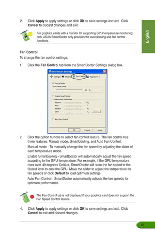 English
45
2.	 Click Apply to apply settings or click OK to save settings and exit. Click
Cancel to discard changes and exit.
Fan Control
To change the fan control settings:
1.	 Click the Fan Control tab from the SmartDoctor Settings dialog box.
2.	 Click the option buttons to select fan control feature. The fan control has
three features: Manual mode, SmartCooling, and Auto Fan Control.
	 Manual mode - To manually change the fan speed by adjusting the slider of
each temperature mode.
	 Enable Smartcooling - SmartDoctor will automatically adjust the fan speed
according to the GPU temperature. For example, if the GPU temperature
rises over 40 degrees Celsius, SmartDoctor will raise the fan speed to the
fastest level to cool the GPU. Move the slider to adjust the temperature for
fan speeds or click Default to load optimum settings.
	 Auto Fan Control - SmartDoctor automatically adjusts the fan speeds for
optimum performance.
The Fan Control tab is not displayed if your graphics card does not support the
Fan Speed Control feature.
4.	 Click Apply to apply settings or click OK to save settings and exit. Click
Cancel to exit and discard changes.
For graphics cards with a monitor IC supporting GPU temperature monitoring
only, ASUS SmartDoctor only provides the overclocking and fan control
functions.
 