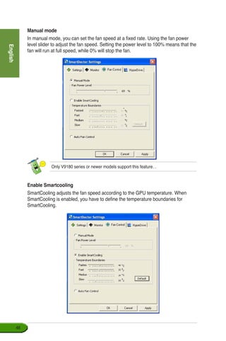 English
46
Manual mode
In manual mode, you can set the fan speed at a fixed rate. Using the fan power
level slider to adjust the fan speed. Setting the power level to 100% means that the
fan will run at full speed, while 0% will stop the fan.
Only V9180 series or newer models support this feature. .
Enable Smartcooling
SmartCooling adjusts the fan speed according to the GPU temperature. When
SmartCooling is enabled, you have to define the temperature boundaries for
SmartCooling.
 
