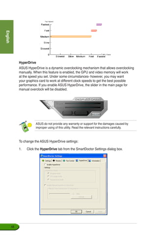 English
48
HyperDrive
ASUS HyperDrive is a dynamic overclocking mechanism that allows overclocking
manually. When this feature is enabled, the GPU and video memory will work
at the speed you set. Under some circumstances- however, you may want
your graphics card to work at different clock speeds to get the best possible
performance. If you enable ASUS HyperDrive, the slider in the main page for
manual overclock will be disabled.
ASUS do not provide any warranty or support for the damages caused by
improper using of this utility. Read the relevant instructions carefully.
To change the ASUS HyperDrive settings:
1.	 Click the HyperDrive tab from the SmartDoctor Settings dialog box.
 
