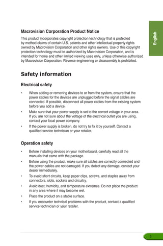 English

Safety information
Electrical safety
•	 When adding or removing devices to or from the system, ensure that the
power cables for the devices are unplugged before the signal cables are
connected. If possible, disconnect all power cables from the existing system
before you add a device.
•	 Make sure that your power supply is set to the correct voltage in your area.
If you are not sure about the voltage of the electrical outlet you are using,
contact your local power company.
•	 If the power supply is broken, do not try to fix it by yourself. Contact a
qualified service technician or your retailer.
Operation safety
•	 Before installing devices on your motherboard, carefully read all the
manuals that came with the package.
•	 Before using the product, make sure all cables are correctly connected and
the power cables are not damaged. If you detect any damage, contact your
dealer immediately.
•	 To avoid short circuits, keep paper clips, screws, and staples away from
connectors, slots, sockets and circuitry.
•	 Avoid dust, humidity, and temperature extremes. Do not place the product
in any area where it may become wet.
•	 Place the product on a stable surface.
•	 If you encounter technical problems with the product, contact a qualified
service technician or your retailer.
Macrovision Corporation Product Notice
This product incorporates copyright protection technology that is protected
by method claims of certain U.S. patents and other intellectual property rights
owned by Macrovision Corporation and other rights owners. Use of this copyright
protection technology must be authorized by Macrovision Corporation, and is
intended for home and other limited viewing uses only, unless otherwise authorized
by Macrovision Corporation. Reverse engineering or disassembly is prohibited.
 