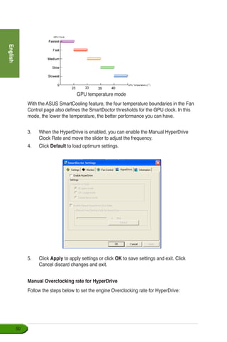 English
50
With the ASUS SmartCooling feature, the four temperature boundaries in the Fan
Control page also defines the SmartDoctor thresholds for the GPU clock. In this
mode, the lower the temperature, the better performance you can have.
3.	 When the HyperDrive is enabled, you can enable the Manual HyperDrive
Clock Rate and move the slider to adjust the frequency.
4.	 Click Default to load optimum settings.
5.	 Click Apply to apply settings or click OK to save settings and exit. Click
Cancel discard changes and exit.
Manual Overclocking rate for HyperDrive
Follow the steps below to set the engine Overclocking rate for HyperDrive:
GPU temperature mode
 