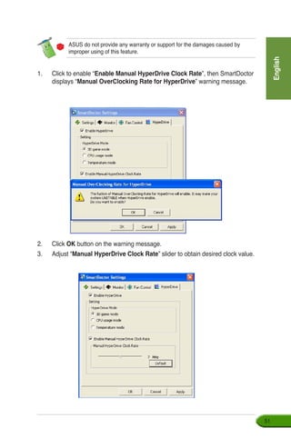 English
51
ASUS do not provide any warranty or support for the damages caused by
improper using of this feature.
1.	 Click to enable “Enable Manual HyperDrive Clock Rate”, then SmartDoctor
displays “Manual OverClocking Rate for HyperDrive” warning message.
2.	 Click OK button on the warning message.
3.	 Adjust “Manual HyperDrive Clock Rate” slider to obtain desired clock value.
 