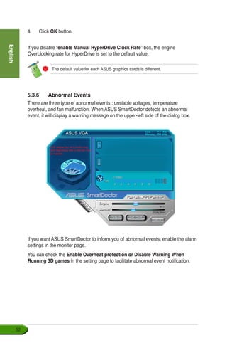 English
52
4.	 Click OK button.
If you disable “enable Manual HyperDrive Clock Rate” box, the engine
Overclocking rate for HyperDrive is set to the default value.
The default value for each ASUS graphics cards is different.
5.3.6	 Abnormal Events
There are three type of abnormal events : unstable voltages, temperature
overheat, and fan malfunction. When ASUS SmartDoctor detects an abnormal
event, it will display a warning message on the upper-left side of the dialog box.
If you want ASUS SmartDoctor to inform you of abnormal events, enable the alarm
settings in the monitor page.
You can check the Enable Overheat protection or Disable Warning When
Running 3D games in the setting page to facilitate abnormal event notification.
 