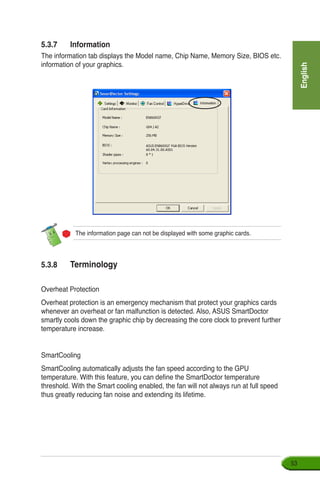 English
53
5.3.7	 Information
The information tab displays the Model name, Chip Name, Memory Size, BIOS etc.
information of your graphics.
The information page can not be displayed with some graphic cards.
5.3.8	 Terminology
Overheat Protection
Overheat protection is an emergency mechanism that protect your graphics cards
whenever an overheat or fan malfunction is detected. Also, ASUS SmartDoctor
smartly cools down the graphic chip by decreasing the core clock to prevent further
temperature increase.
SmartCooling
SmartCooling automatically adjusts the fan speed according to the GPU
temperature. With this feature, you can define the SmartDoctor temperature
threshold. With the Smart cooling enabled, the fan will not always run at full speed
thus greatly reducing fan noise and extending its lifetime.
 