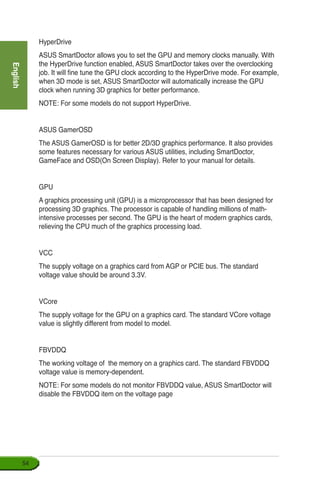English
54
HyperDrive
ASUS SmartDoctor allows you to set the GPU and memory clocks manually. With
the HyperDrive function enabled, ASUS SmartDoctor takes over the overclocking
job. It will fine tune the GPU clock according to the HyperDrive mode. For example,
when 3D mode is set, ASUS SmartDoctor will automatically increase the GPU
clock when running 3D graphics for better performance.
NOTE: For some models do not support HyperDrive.
ASUS GamerOSD
The ASUS GamerOSD is for better 2D/3D graphics performance. It also provides
some features necessary for various ASUS utilities, including SmartDoctor,
GameFace and OSD(On Screen Display). Refer to your manual for details.
GPU
A graphics processing unit (GPU) is a microprocessor that has been designed for
processing 3D graphics. The processor is capable of handling millions of math-
intensive processes per second. The GPU is the heart of modern graphics cards,
relieving the CPU much of the graphics processing load.
VCC
The supply voltage on a graphics card from AGP or PCIE bus. The standard
voltage value should be around 3.3V.
VCore
The supply voltage for the GPU on a graphics card. The standard VCore voltage
value is slightly different from model to model.
FBVDDQ
The working voltage of the memory on a graphics card. The standard FBVDDQ
voltage value is memory-dependent.
NOTE: For some models do not monitor FBVDDQ value, ASUS SmartDoctor will
disable the FBVDDQ item on the voltage page
 