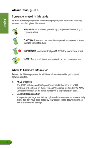 English

Conventions used in this guide
To make sure that you perform certain tasks properly, take note of the following
symbols used throughout this manual.
Where to find more information
Refer to the following sources for additional information and for product and
software updates.
1.	 ASUS Websites
	 The ASUS websites worldwide provide updated information on ASUS
hardware and software products. The ASUS websites are listed in the ASUS
Contact Information on the inside front cover of this installation guide.
2.	 Optional Documentation
	 Your product package may include optional documentation, such as warranty
flyers, that may have been added by your dealer. These documents are not
part of the standard package.
About this guide
	 WARNING: Information to prevent injury to yourself when trying to
complete a task.
	 CAUTION: Information to prevent damage to the components when
trying to complete a task.
	 IMPORTANT: Information that you MUST follow to complete a task.
	 NOTE: Tips and additional information to aid in completing a task.
 