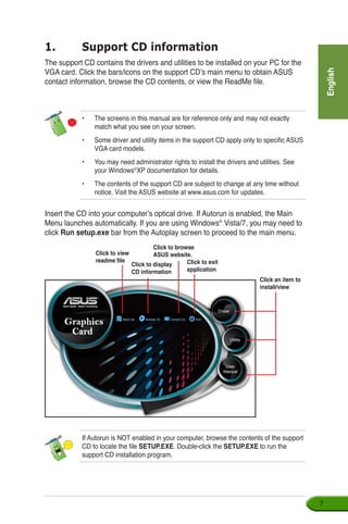 English

1.	 Support CD information
The support CD contains the drivers and utilities to be installed on your PC for the
VGA card. Click the bars/icons on the support CD’s main menu to obtain ASUS
contact information, browse the CD contents, or view the ReadMe file.
Insert the CD into your computer’s optical drive. If Autorun is enabled, the Main
Menu launches automatically. If you are using Windows®
Vista/7, you may need to
click Run setup.exe bar from the Autoplay screen to proceed to the main menu.
If Autorun is NOT enabled in your computer, browse the contents of the support
CD to locate the file SETUP.EXE. Double-click the SETUP.EXE to run the
support CD installation program.
•	 The screens in this manual are for reference only and may not exactly
match what you see on your screen.
• 	 Some driver and utility items in the support CD apply only to specific ASUS
VGA card models.
• 	 You may need administrator rights to install the drivers and utilities. See
your Windows®
XP documentation for details.
•	 The contents of the support CD are subject to change at any time without
notice. Visit the ASUS website at www.asus.com for updates.
Click an item to
install/view
Click to display
CD information
Click to exit
application
Click to view
readme file
Click to browse
ASUS website.
 