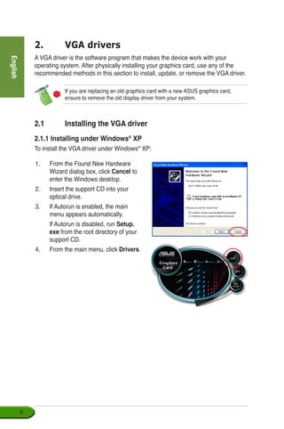 English

2.	 VGA drivers
A VGA driver is the software program that makes the device work with your
operating system. After physically installing your graphics card, use any of the
recommended methods in this section to install, update, or remove the VGA driver.
If you are replacing an old graphics card with a new ASUS graphics card,
ensure to remove the old display driver from your system.
1.	 From the Found New Hardware
Wizard dialog box, click Cancel to
enter the Windows desktop.
2.	 Insert the support CD into your 	
optical drive.
3.	 If Autorun is enabled, the main
menu appears automatically.
	 If Autorun is disabled, run Setup.
exe from the root directory of your
support CD.
4.	 From the main menu, click Drivers.
2.1	 Installing the VGA driver
2.1.1 Installing under Windows®
XP
To install the VGA driver under Windows®
XP:
 