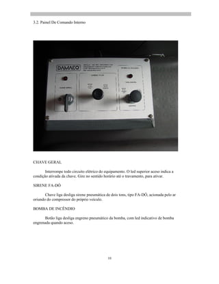 10
3.2. Painel De Comando Interno
CHAVE GERAL
Interrompe todo circuito elétrico do equipamento. O led superior aceso indica a
condição ativada da chave. Gire no sentido horário até o travamento, para ativar.
SIRENE FA-DÓ
Chave liga desliga sirene pneumática de dois tons, tipo FA-DÓ, acionada pelo ar
oriundo do compressor do próprio veículo.
BOMBA DE INCÊNDIO
Botão liga desliga engreno pneumático da bomba, com led indicativo de bomba
engrenada quando aceso.
 