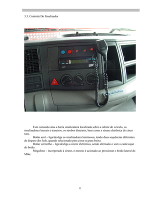 11
3.3. Controle Do Sinalizador
Este comando atua a barra sinalizadora localizada sobre a cabine do veículo, os
sinalizadores laterais e traseiros, os strobos dinteiros, bem como a sirene eletrônica de cinco
tons.
Botão azul liga/desliga os sinalizadores luminosos, tendo duas sequências diferentes
de disparo dos leds, quando selecionado para cima ou para baixo.
Botão vermelho liga/desliga a sirene eletrônica, sendo alternado o som a cada toque
do botão.
Megafone incorporado à sirene, o mesmo é acionado ao pressionar o botão lateral do
Mike.
 