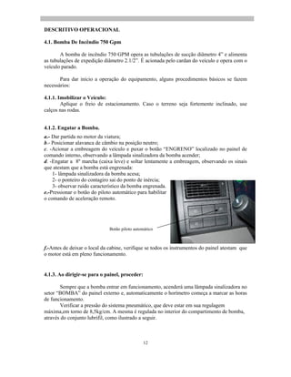 12
DESCRITIVO OPERACIONAL
4.1. Bomba De Incêndio 750 Gpm
A bomba de incêndio 750 GPM opera as tubulações de sucção diâmetro 4 e alimenta
as tubulações de expedição diâmetro 2.1/2 . É acionada pelo cardan do veículo e opera com o
veículo parado.
Para dar início a operação do equipamento, alguns procedimentos básicos se fazem
necessários:
4.1.1. Imobilizar o Veículo:
Aplique o freio de estacionamento. Caso o terreno seja fortemente inclinado, use
calços nas rodas.
4.1.2. Engatar a Bomba.
a.- Dar partida no motor da viatura;
b.- Posicionar alavanca de câmbio na posição neutro;
c. -Acionar a embreagem do veículo e puxar o botão ENGRENO localizado no painel de
comando interno, observando a lâmpada sinalizadora da bomba acender;
d. -Engatar a 8º marcha (caixa leve) e soltar lentamente a embreagem, observando os sinais
que atestam que a bomba está engrenada:
1- lâmpada sinalizadora da bomba acesa;
2- o ponteiro do contagiro sai do ponto de inércia;
3- observar ruído característico da bomba engrenada.
e.-Pressionar o botão do piloto automático para habilitar
o comando de aceleração remoto.
f.-Antes de deixar o local da cabine, verifique se todos os instrumentos do painel atestam que
o motor está em pleno funcionamento.
4.1.3. Ao dirigir-se para o painel, proceder:
Sempre que a bomba entrar em funcionamento, acenderá uma lâmpada sinalizadora no
setor BOMBA do painel externo e, automaticamente o horímetro começa a marcar as horas
de funcionamento.
Verificar a pressão do sistema pneumático, que deve estar em sua regulagem
máxima,em torno de 8,5kg/cm. A mesma é regulada no interior do compartimento de bomba,
através do conjunto lubrifil, como ilustrado a seguir.
Botão piloto automático
 