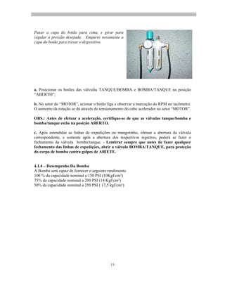 13
Puxar a capa do botão para cima, e girar para
regular a pressão desejada. . Empurre novamente a
capa do botão para travar o dispositivo.
a. Posicionar os botões das válvulas TANQUE/BOMBA e BOMBA/TANQUE na posição
ABERTO ;
b. No setor do MOTOR , acionar o botão liga e observar a marcação do RPM no tacômetro.
O aumento da rotação se dá através do tensionamento do cabo acelerador no setor MOTOR .
OBS.: Antes de efetuar a aceleração, certifique-se de que as válvulas tanque/bomba e
bomba/tanque estão na posição ABERTO.
c. Após estendidas as linhas de expedições ou mangotinho, efetuar a abertura da válvula
correspondente, e somente após a abertura dos respectivos registros, poderá se fazer o
fechamento da válvula bomba/tanque. - Lembrar sempre que antes de fazer qualquer
fechamento das linhas de expedições, abrir a válvula BOMBA/TANQUE, para proteção
do corpo de bomba contra golpes de ARIETE.
4.1.4 Desempenho Da Bomba
A Bomba será capaz de fornecer o seguinte rendimento
100 % da capacidade nominal a 150 PSI (10Kgf/cm²)
75% da capacidade nominal a 200 PSI (14 Kgf/cm²)
50% da capacidade nominal a 250 PSI ( 17,5 kgf/cm²)
 