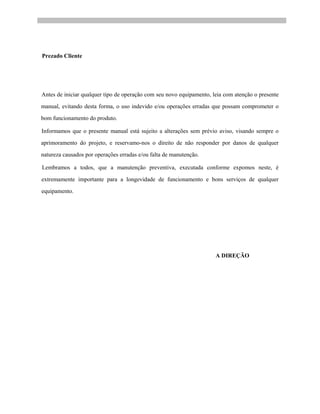 Prezado Cliente
Antes de iniciar qualquer tipo de operação com seu novo equipamento, leia com atenção o presente
manual, evitando desta forma, o uso indevido e/ou operações erradas que possam comprometer o
bom funcionamento do produto.
Informamos que o presente manual está sujeito a alterações sem prévio aviso, visando sempre o
aprimoramento do projeto, e reservamo-nos o direito de não responder por danos de qualquer
natureza causados por operações erradas e/ou falta de manutenção.
Lembramos a todos, que a manutenção preventiva, executada conforme expomos neste, é
extremamente importante para a longevidade de funcionamento e bons serviços de qualquer
equipamento.
A DIREÇÃO
 