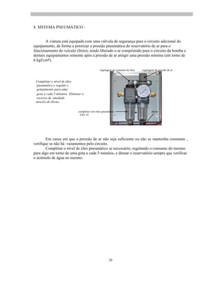 20
regulagem do consumo de óleo regulagem da pressão de ar
completar com óleo pneumático dreno
SAE 10
8. SISTEMA PNEUMÁTICO :
A viatura está equipada com uma válvula de segurança para o circuito adicional do
equipamento, de forma a priorizar a pressão pneumática do reservatório de ar para o
funcionamento do veículo (freio), sendo liberado o ar comprimido para o circuito da bomba e
demais equipamentos somente após a pressão de ar atingir uma pressão mínima (em torno de
6 kgf/cm ).
Completar o nível de óleo
pneumático e regular o
gotejamento para uma
gota a cada 5 minutos. Eliminar o
excesso de umidade
através do dreno.
Em casos em que a pressão de ar não seja suficiente ou não se mantenha constante ,
verifique se não há vazamentos pelo circuito.
Completar o nível de óleo pneumático se necessário, regulando o consumo do mesmo
para algo em torno de uma gota a cada 5 minutos, e drenar o reservatório sempre que verificar
o acúmulo de água no mesmo.
 