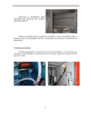 22
EFETUAR O REAPERTO DOS
GRAMPOS DE FIXAÇÃO DO CHASSI
SEMANALMENTE.
Efetuar um reaperto geral dos parafusos da bomba e caixa de transferência após as
primeiras horas de funcionamento, devido às acomodações dos materiais e amaciamento do
equipamento.
9.1.Bomba de Incêndio:
Verifique mensalmente o nível de óleo da caixa de transferência. As trocas devem ser
realizadas a cada 30.000km, ou 200 horas de uso da bomba, usando óleo mineral SAE 90,
cerca de 12 litros.
 