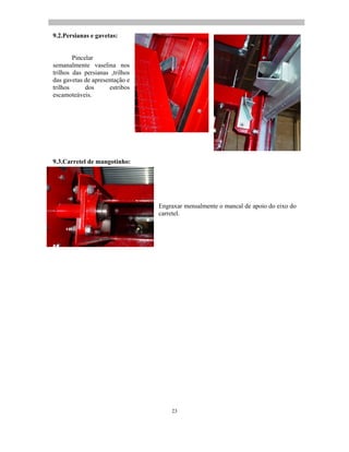 23
9.2.Persianas e gavetas:
Pincelar
semanalmente vaselina nos
trilhos das persianas ,trilhos
das gavetas de apresentação e
trilhos dos estribos
escamoteáveis.
9.3.Carretel de mangotinho:
Engraxar mensalmente o mancal de apoio do eixo do
carretel.
 