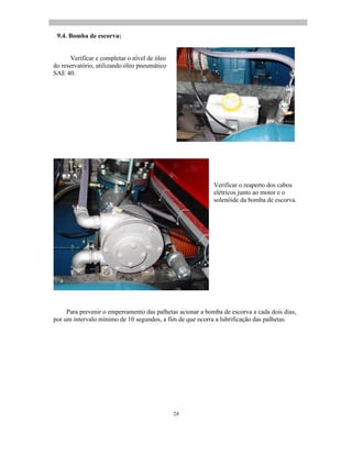24
9.4. Bomba de escorva:
Verificar e completar o nível de óleo
do reservatório, utilizando óleo pneumático
SAE 40.
Verificar o reaperto dos cabos
elétricos junto ao motor e o
solenóide da bomba de escorva.
Para prevenir o emperramento das palhetas acionar a bomba de escorva a cada dois dias,
por um intervalo mínimo de 10 segundos, a fim de que ocorra a lubrificação das palhetas.
 