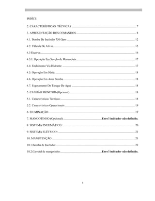 6
INDÍCE
2. CARACTERÍSTICAS TÉCNICAS .......................................................................................... 7
3. APRESENTAÇÃO DOS COMANDOS.................................................................................... 8
4.1. Bomba De Incêndio 750 Gpm ............................................................................................... 12
4.2. Válvula De Alívio.................................................................................................................. 15
4.3 Escorva.................................................................................................................................... 16
4.3.1. Operação Em Sucção de Mananciais:................................................................................. 17
4.4. Enchimento Via Hidrante: ..................................................................................................... 17
4.5. Operação Em Série: ............................................................................................................... 18
4.6. Operação Em Auto Bomba.................................................................................................... 18
4.7. Esgotamento Do Tanque De Água ........................................................................................ 18
5. CANHÃO MONITOR-(Opcional)........................................................................................... 18
5.1. Características Técnicas:........................................................................................................ 18
5.2. Características Operacionais.................................................................................................. 19
6. ILUMINAÇÃO......................................................................................................................... 19
7. MANGOTINHO-(Opcional) ......................................................Erro! Indicador não definido.
8. SISTEMA PNEUMÁTICO :.................................................................................................... 20
9. SISTEMA ELÉTRICO :........................................................................................................... 21
10. MANUTENÇÃO.................................................................................................................... 21
10.1.Bomba de Incêndio:.............................................................................................................. 22
10.2.Carretel de mangotinho:..........................................................Erro! Indicador não definido.
 