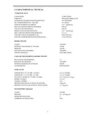 7
2. CARACTERÍSTICAS TÉCNICAS
TANQUE DE ÁGUA
CAPACIDADE 12.000 LITROS
FORMATO POLIGONO IRREGULAR
NÚMERO DE QUEBRA-ONDAS REMOVÍVEIS 128 UNIDADES
NO. COMPARTIMENTOS / VOLUME 18 x 0,66m3
EXTRAVASAMENTO (LADRÃO) 4 (0,0087m2)
BOCA DE ABASTECIMENTO SUPERIOR 0,04 m2
VÁLVULA DE SEGURANÇA 0,04 m2
DRENO CAIXA DE DECANTAÇÃO 6 (0,0181m2)
BOCA ABASTECIMENTO POR HIDRANTE 2.1/2
VOLUME CAIXAS SUPERIORES (02) 0,8m3 (TOTAL)
VOLUME COMPARTIMENTOS MATERIAIS (06) 1,1m3 (TOTAL)
BOMBA 750 GPM
VAZÃO 750 GPM
POTÊNCIA NECESSÁRIA P/ 750 GPM 130 HP
PRESSÃO 150 PSI
ROTAÇÃO EIXO DA BOMBA 3500 RPM
TIPO DE VEDAÇÃO SELO MECÂNICO
CAIXA DE TRANSFERÊNCIA BOMBA 750 GPM
RELAÇÃO DE TRANSMISSÃO 2:1
ROTAÇÃO DE ENTRADA 1750 RPM
POTÊNCIA MÁXIMA DE ENTRADA 280 HP
ACIONAMENTO PNEUMÁTICO
TUBULAÇÃO
EXPEDIÇÃO 2.1/2 ( 01 DIR. / 01 ESQ.) 2.1/2 STORZ
EXPEDIÇÃO 1.1/2 (01 DIR. / 01 ESQ. 1.1/2 STORZ
SUCÇÃO 4 (02 BOCAS - 01 DIR. / 01 ESQ.) 4 N.S.F.H.T. 4 f.p.p.
BOMBA /TANQUE 2.1/2
TANQUE / BOMBA 6
PRESSÃO PNEUMÁTICA GERAL DO SISTEMA 8 Kg/cm2
PRESSÃO VÁLVULA DE ALÍVIO C/ REGULAGEM 2 7 Kg/cm2
MANGOTINHO -(Opcional)
VAZÃO 53 GPM
PRESSÃO 07 10,5 Kg/cm2
DIÂMETRO ESGUICHO 1
COMPRIM. DA MANGUEIRA 30 m
 
