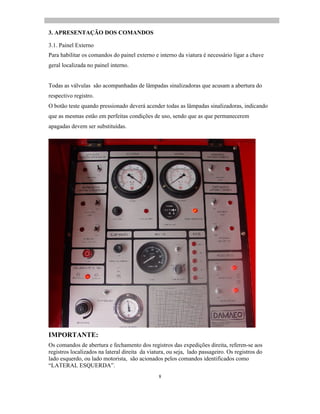 8
3. APRESENTAÇÃO DOS COMANDOS
3.1. Painel Externo
Para habilitar os comandos do painel externo e interno da viatura é necessário ligar a chave
geral localizada no painel interno.
Todas as válvulas são acompanhadas de lâmpadas sinalizadoras que acusam a abertura do
respectivo registro.
O botão teste quando pressionado deverá acender todas as lâmpadas sinalizadoras, indicando
que as mesmas estão em perfeitas condições de uso, sendo que as que permanecerem
apagadas devem ser substituídas.
IMPORTANTE:
Os comandos de abertura e fechamento dos registros das expedições direita, referen-se aos
registros localizados na lateral direita da viatura, ou seja, lado passageiro. Os registros do
lado esquerdo, ou lado motorista, são acionados pelos comandos identificados como
LATERAL ESQUERDA .
 