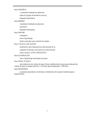 9
Setor ESCORVA
- vacuômetro banhado em glicerina;
-botão de ignição da bomba de escorva;
-lâmpada sinalizadora;
Setor BOMBA
- manômetro banhado em glicerina;
-horímetro;
-lâmpada sinalizadora;
Setor MOTOR
-contagiros;
-chave liga/desliga.
-botão acelerador, para controle da rotação.
Setor VÁLVULA DE ALÍVIO
-manômetro, para indicação da contra pressão de ar;
-regulador de pressão, para ajuste da contra pressão.
-chave seletora ATIVA//DESATIVA
Setor ILUMINAÇÃO
-chave liga/desliga iluminação do painel.
Setor NÍVEL D ÁGUA
-leds indicativos do volume de água. Possui também alerta sonoro para indicação de
volume de água no tanque inferior à ¼ do total, aproximadamente 1.500 litros.
Setor REGISTROS
-comandos pneumáticos de abertura e fechamento dos registros bomba/tanque e
tanque/bomba.
 