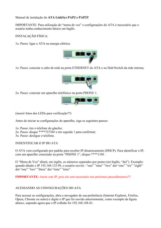 Manual de instalação do ATA LinkSys PAP2 e PAP2T

IMPORTANTE: Para utilização do “menu de voz” e configurações do ATA é necessário que o
usuário tenha conhecimento básico em Inglês.

INSTALAÇÃO FÍSICA:

1o. Passo: ligar o ATA na energia elétrica:




1o. Passo: conectar o cabo de rede na porta ETHERNET do ATA e no Hub/Switch da rede interna;




2o. Passo: conectar um aparelho telefônico na porta PHONE 1.




(inserir fotos dos LEDs para verificação??)

Antes de iniciar as configurações do aparelho, siga os seguintes passos:

1o. Passo: tire o telefone do gâncho;
2o. Passo: disque ****73738# e em seguida 1 para confirmar;
3o. Passo: desligue o telefone.

INDENTIFICAR O IP DO ATA

O ATA vem configurado por padrão para receber IP dinamicamente (DHCP). Para identificar o IP,
com um aparelho conectado na porta “PHONE 1”, disque ****110# .

O “Menu de Voz” ditará, em inglês, os números separados por ponto (em Inglês, “dot”). Exemplo:
quando ditado o IP 192.168.123.99, o usuário ouvirá : “one” ”nine” ”two” dot “one” ”six” ”eight”
dot “one” ”two” ”three” dot “nine” ”nine”.

IMPORTANTE: Anote este IP, pois ele será necessário nos próximos procedimentos!!!


ACESSANDO AS CONFIGURAÇÕES DO ATA

Para acessar as configurações, abra o navegador de sua preferência (Internet Explorer, Firefox,
Opera, Chrome ou outro) e digite o IP que foi ouvido anteriormente, como exemplo da figura
abaixo, supondo agora que o IP colhido foi 192.168.188.41:
 