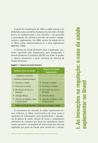 I.Asinovaçõesnaregulação:ocasodasaúde
suplementarnoBrasil
A partir da Constituição de 1988, a saúde passou a ser
declarada como um direito fundamental, devendo o Estado
prover as condições para o seu exercício, e foi garantida
a participação da iniciativa privada em caráter comple-
mentar e suplementar. Em 2008, através da edição da Lei
nº 9656, enfim, institucionalizou-se o setor suplementar
(BRASIL, 1998).
O Sistema de Saúde Brasileiro hoje é duplicado, con-
forme apontado pela Organização para Cooperação e
Desenvolvimento Econômico (OCDE) em 2008. O quadro
1, abaixo, demonstra a atual estrutura do Sistema de
Saúde Brasileiro:
Quadro 1 – Sistema de Saúde Brasileiro
Sistema Único de Saúde
Sistema de Saúde
Suplementar
Vigilância Sanitária -
Vigilância Epidemiológica -
•	 Atenção à Saúde·
•	 Promoção à Saúde·
•	 Prevenção de riscos e
doenças·
•	 Atenção Básica
•	 Atenção de Média e Alta
Complexidade
•	 Atenção à Saúde·
•	 Promoção à Saúde·
•	 Prevenção de riscos e
doenças
•	 Atenção Básica
•	 Atenção de Média e Alta
Complexidade
Sistema de Saúde Brasileiro – Duplicado na Atenção à Saúde
O crescimento do mercado de saúde suplementar tor-
nou evidentes as falhas características do setor, como a
assimetria de informações entre beneficiários e operado-
ras de planos de saúde, seleção de riscos e rompimentos
arbitrários de contratos por parte das operadoras, dentre
outras, gerando a necessidade de intervenção por meio da
regulação por parte do Estado para atenuá-las e corrigi-
Atenção à saúde no setor suplementar: evolução e avanços do processo regulatório
 