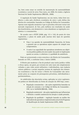 I.Asinovaçõesnaregulação:ocasodasaúdesuplementarnoBrasil
14 Atenção à saúde no setor suplementar: evolução e avanços do processo regulatório
las, bem como atuar no sentido da manutenção da sustentabilidade
econômica e social do setor. Para tanto, em 2000, foi criada a Agência
Nacional de Saúde Suplementar (BRASIL, 2000).
A regulação da Saúde Suplementar, em seu início, tinha forte ten-
dência a zelar pela eficiência econômica do setor e pela defesa dos
direitos do consumidor, baseados no Código de Defesa do Consumidor.
Apenas num segundo momento é que se percebeu relevante tornar este
mercado responsável, de fato, pela melhora nos resultados da saúde
dos beneficiários, sem desmerecer e nem abandonar as regulações eco-
nômica e a consumerista.
De acordo com a OCDE (2008, pág. 115 e 116), do ponto de vista
regulatório, o plano de saúde pode suscitar dois tipos de questões
regulatórias:
•	 Uma é na questão da sustentabilidade financeira, de forma
a garantir que as operadoras sejam capazes de cumprir seus
compromissos.
•	 A outra é na capacidade das operadoras atenderem aos objeti-
vos da política pública do setor saúde. Isso pode ter implicações
quanto ao acesso, à cobertura e à qualidade da assistência.
Pode ser acrescentado a estes conceitos o do Direito do Consumidor,
baseado no CDC, e conforme Lima e Junior (2009):
O Direito pós-moderno a fim de produzir uma tutela jurídica válida
e eficaz optou, em geral, por extratos de valor mais não simplesmente
voltados a uma visão social utilitarista e individualista, mas traduziu
valores públicos e sociais naquelas normas de regulação dos elemen-
tos econômicos a fim de tornar o Direito do Consumidor não mera-
mente preso ao conjunto de pressupostos privatistas, individualistas e
patrimonialistas...
As subdivisões das descrições acima, aplicadas no setor suplemen-
tar podem ser identificadas na forma de atuação da ANS hoje, como:
•	 Regulação consumerista – são ações regulatórias baseadas na
relação de consumo e no Código de Defesa do Consumidor -
CDC, Lei nº 8.078/90 (BRASIL, 1990).
•	 Regulação assistencial – são ações regulatórias que influenciam
e definem o modelo assistencial da atenção à saúde prestada.
•	 Regulação da qualidade – regulação baseada na análise dos
indicadoresdaoperadoraeimplementadosatravésdoPrograma
de Qualificação da Saúde Suplementar (ANS, 2009).
 