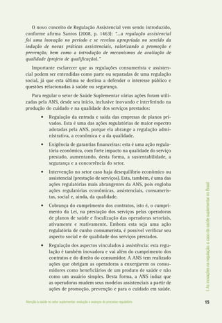 I.Asinovaçõesnaregulação:ocasodasaúdesuplementarnoBrasil
15Atenção à saúde no setor suplementar: evolução e avanços do processo regulatório
O novo conceito de Regulação Assistencial vem sendo introduzido,
conforme afirma Santos (2008, p. 1463): “...a regulação assistencial
foi uma inovação no período e se revelou apropriada no sentido da
indução de novas práticas assistenciais, valorizando a promoção e
prevenção, bem como a introdução de mecanismos de avaliação de
qualidade (projeto de qualificação).”
Importante esclarecer que as regulações consumerista e assisten-
cial podem ser entendidas como parte ou separadas de uma regulação
social, já que esta última se destina a defender o interesse público e
questões relacionadas à saúde ou segurança.
Para regular o setor de Saúde Suplementar várias ações foram utili-
zadas pela ANS, desde seu início, inclusive inovando e interferindo na
produção do cuidado e na qualidade dos serviços prestados:
•	 Regulação da entrada e saída das empresas de planos pri-
vados. Esta é uma das ações regulatórias de maior espectro
adotadas pela ANS, porque ela abrange a regulação admi-
nistrativa, a econômica e a da qualidade.
•	 Exigência de garantias financeiras: esta é uma ação regula-
tória econômica, com forte impacto na qualidade do serviço
prestado, aumentando, desta forma, a sustentabilidade, a
segurança e a concorrência do setor.
•	 Intervenção no setor caso haja desequilíbrio econômico ou
assistencial (prestação de serviços). Esta, também, é uma das
ações regulatórias mais abrangentes da ANS, pois engloba
ações regulatórias econômicas, assistenciais, consumeris-
tas, social e, ainda, da qualidade.
•	 Cobrança do cumprimento dos contratos, isto é, o cumpri-
mento da Lei, na prestação dos serviços pelas operadoras
de planos de saúde e fiscalização das operadoras setoriais,
ativamente e reativamente. Embora esta seja uma ação
regulatória de cunho consumerista, é possível verificar seu
aspecto social e de qualidade dos serviços prestados.
•	 Regulação dos aspectos vinculados à assistência: esta regu-
lação é também inovadora e vai além do cumprimento dos
contratos e do direito do consumidor. A ANS tem realizado
ações que obrigam as operadoras a enxergarem os consu-
midores como beneficiários de um produto de saúde e não
como um usuário simples. Desta forma, a ANS induz que
as operadoras mudem seus modelos assistenciais a partir de
ações de promoção, prevenção e para o cuidado em saúde.
 