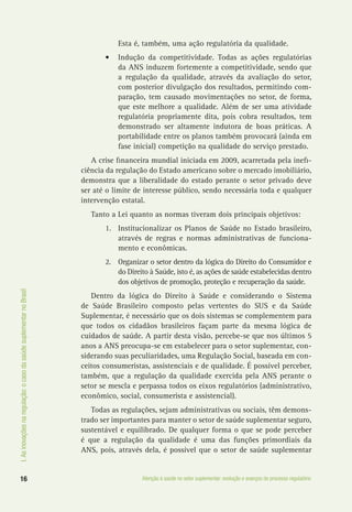I.Asinovaçõesnaregulação:ocasodasaúdesuplementarnoBrasil
16 Atenção à saúde no setor suplementar: evolução e avanços do processo regulatório
Esta é, também, uma ação regulatória da qualidade.
•	 Indução da competitividade. Todas as ações regulatórias
da ANS induzem fortemente a competitividade, sendo que
a regulação da qualidade, através da avaliação do setor,
com posterior divulgação dos resultados, permitindo com-
paração, tem causado movimentações no setor, de forma,
que este melhore a qualidade. Além de ser uma atividade
regulatória propriamente dita, pois cobra resultados, tem
demonstrado ser altamente indutora de boas práticas. A
portabilidade entre os planos também provocará (ainda em
fase inicial) competição na qualidade do serviço prestado.
A crise financeira mundial iniciada em 2009, acarretada pela inefi-
ciência da regulação do Estado americano sobre o mercado imobiliário,
demonstra que a liberalidade do estado perante o setor privado deve
ser até o limite de interesse público, sendo necessária toda e qualquer
intervenção estatal.
Tanto a Lei quanto as normas tiveram dois principais objetivos:
1.	 Institucionalizar os Planos de Saúde no Estado brasileiro,
através de regras e normas administrativas de funciona-
mento e econômicas.
2.	 Organizar o setor dentro da lógica do Direito do Consumidor e
do Direito à Saúde, isto é, as ações de saúde estabelecidas dentro
dos objetivos de promoção, proteção e recuperação da saúde.
Dentro da lógica do Direito à Saúde e considerando o Sistema
de Saúde Brasileiro composto pelas vertentes do SUS e da Saúde
Suplementar, é necessário que os dois sistemas se complementem para
que todos os cidadãos brasileiros façam parte da mesma lógica de
cuidados de saúde. A partir desta visão, percebe-se que nos últimos 5
anos a ANS preocupa-se em estabelecer para o setor suplementar, con-
siderando suas peculiaridades, uma Regulação Social, baseada em con-
ceitos consumeristas, assistenciais e de qualidade. É possível perceber,
também, que a regulação da qualidade exercida pela ANS perante o
setor se mescla e perpassa todos os eixos regulatórios (administrativo,
econômico, social, consumerista e assistencial).
Todas as regulações, sejam administrativas ou sociais, têm demons-
trado ser importantes para manter o setor de saúde suplementar seguro,
sustentável e equilibrado. De qualquer forma o que se pode perceber
é que a regulação da qualidade é uma das funções primordiais da
ANS, pois, através dela, é possível que o setor de saúde suplementar
 