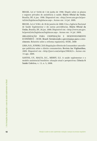I.Asinovaçõesnaregulação:ocasodasaúdesuplementarnoBrasil
18 Atenção à saúde no setor suplementar: evolução e avanços do processo regulatório
BRASIL. Lei nº 9.656 de 3 de junho de 1998. Dispõe sobre os planos
e seguros privados de assistência à saúde. Diário Oficial da União,
Brasília, DF, 6 jun. 1998. Disponível em: <http://www.ans.gov.br/por-
tal/site/legislacao/legislacao.asp>. Acesso em: 14 jul. 2009.
BRASIL. Lei nº 9.961, de 28 de janeiro de 2000. Cria a Agência Nacional
de Saúde Suplementar e dá outras providências. Diário Oficial da
União, Brasília, DF, 28 jan. 2000. Disponível em: <http://www.ans.gov.
br/portal/site/legislacao/legislacao.asp>. Acesso em: 14 jul. 2009.
ORGANIZAÇÃO PARA COOPERAÇÃO E DESENVOLVIMENTO
ECONÔMICO – OCDE. Brasil: fortalecendo a governança para o cres-
cimento. Relatório sobre a reforma regulatória. OCDE, 2008
LIMA,N.O.,JUNIOR,C.B.O.RegulaçãoeDireitodoConsumidor:umenfo-
que publicista sobre o direito consumerista. Revista Jus Vigilantibus,
2009. Disponível em: <http://jusvi.com/artigos/39826/2>. Acesso em:
14 ago. 2009.
SANTOS, F.P., MALTA, D.C., MERHY, E.E. A saúde suplementar e o
modelo assistencial brasileiro: situação atual e perspectivas. Ciência &
Saúde Coletiva, v. 13, n. 5, 2008.
 