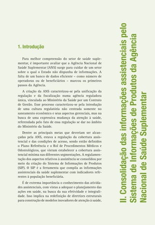 II.Consolidaçãodasinformaçõesassistenciaispelo
SistemadeInformaçõesdeProdutosdaAgência
NacionaldeSaúdeSuplementar
1. Introdução
Para melhor compreensão do setor de saúde suple-
mentar, é importante avaliar que a Agência Nacional de
Saúde Suplementar (ANS) surge para cuidar de um setor
sobre o qual o Estado não dispunha de informações. A
falta de um banco de dados eficiente – como número de
operadoras ou de beneficiários – marcou os primeiros
passos da Agência.
A criação da ANS caracterizou-se pela unificação da
regulação e da fiscalização numa agência reguladora
única, vinculada ao Ministério da Saúde por um Contrato
de Gestão. Esse processo caracterizou-se pela introdução
de uma cultura regulatória não centrada somente no
saneamento econômico e seus aspectos gerenciais, mas na
busca de uma expressiva mudança da atenção à saúde,
referendada pelo fato de essa regulação se dar no âmbito
do Ministério da Saúde.
Dentre as principais metas que deveriam ser alcan-
çadas pela ANS, estava a regulação da cobertura assis-
tencial e das condições de acesso, sendo então definidos
o Plano Referência e o Rol de Procedimentos Médicos e
Odontológicos, que vieram estabelecer a cobertura assis-
tencial mínima nas diferentes segmentações. A regulamen-
tação dos aspectos relativos à assistência se consolidou por
meio da criação do Sistema de Informações de Produtos
(SIP). O SIP é a ferramenta que compila as informações
assistenciais da saúde suplementar com indicadores refe-
rentes à população beneficiária.
É de extrema importância o conhecimento das ativida-
des assistenciais, com vistas a adequar o planejamento das
ações em saúde, na busca da sua efetividade e integrali-
dade. Isso implica na redefinição de diretrizes estruturais
para construção de modelos inovadores de atenção à saúde,
 