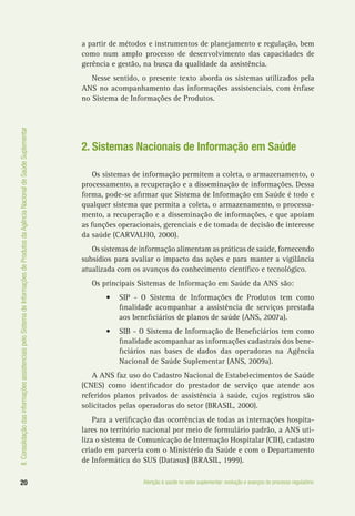 II.ConsolidaçãodasinformaçõesassistenciaispeloSistemadeInformaçõesdeProdutosdaAgênciaNacionaldeSaúdeSuplementar
20 Atenção à saúde no setor suplementar: evolução e avanços do processo regulatório
a partir de métodos e instrumentos de planejamento e regulação, bem
como num amplo processo de desenvolvimento das capacidades de
gerência e gestão, na busca da qualidade da assistência.
Nesse sentido, o presente texto aborda os sistemas utilizados pela
ANS no acompanhamento das informações assistenciais, com ênfase
no Sistema de Informações de Produtos.
2. Sistemas Nacionais de Informação em Saúde
Os sistemas de informação permitem a coleta, o armazenamento, o
processamento, a recuperação e a disseminação de informações. Dessa
forma, pode-se afirmar que Sistema de Informação em Saúde é todo e
qualquer sistema que permita a coleta, o armazenamento, o processa-
mento, a recuperação e a disseminação de informações, e que apoiam
as funções operacionais, gerenciais e de tomada de decisão de interesse
da saúde (CARVALHO, 2000).
Os sistemas de informação alimentam as práticas de saúde, fornecendo
subsídios para avaliar o impacto das ações e para manter a vigilância
atualizada com os avanços do conhecimento científico e tecnológico.
Os principais Sistemas de Informação em Saúde da ANS são:
•	 SIP - O Sistema de Informações de Produtos tem como
finalidade acompanhar a assistência de serviços prestada
aos beneficiários de planos de saúde (ANS, 2007a).
•	 SIB - O Sistema de Informação de Beneficiários tem como
finalidade acompanhar as informações cadastrais dos bene-
ficiários nas bases de dados das operadoras na Agência
Nacional de Saúde Suplementar (ANS, 2009a).
A ANS faz uso do Cadastro Nacional de Estabelecimentos de Saúde
(CNES) como identificador do prestador de serviço que atende aos
referidos planos privados de assistência à saúde, cujos registros são
solicitados pelas operadoras do setor (BRASIL, 2000).
Para a verificação das ocorrências de todas as internações hospita-
lares no território nacional por meio de formulário padrão, a ANS uti-
liza o sistema de Comunicação de Internação Hospitalar (CIH), cadastro
criado em parceria com o Ministério da Saúde e com o Departamento
de Informática do SUS (Datasus) (BRASIL, 1999).
 