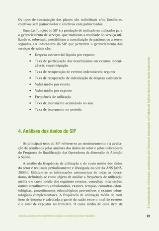 II.ConsolidaçãodasinformaçõesassistenciaispeloSistemadeInformaçõesdeProdutosdaAgênciaNacionaldeSaúdeSuplementar
23Atenção à saúde no setor suplementar: evolução e avanços do processo regulatório
Os tipos de contratação dos planos são individuais e/ou familiares,
coletivos sem patrocinador e coletivos com patrocinador.
Uma das funções do SIP é a produção de indicadores utilizados para
o gerenciamento de serviços, que traduzam a realidade do serviço uti-
lizado e, sobretudo, possibilitem a constituição de parâmetros a serem
seguidos. Os indicadores do SIP que permitem o gerenciamento dos
serviços de saúde são:
•	 Despesa assistencial líquida por exposto
•	 Taxa de participação dos beneficiários em eventos indeni-
záveis: coparticipação
•	 Taxa de recuperação de eventos indenizáveis: seguros
•	 Taxa de recuperação de indenização de despesa assistencial
•	 Valor médio por evento
•	 Valor médio por exposto
•	 Frequência de utilização
•	 Taxa de incremento acumulado no ano
•	 Taxa de incremento no período
4. Análises dos dados do SIP
Os principais usos do SIP referem-se ao monitoramento e à avalia-
ção de resultados pelas análises dos dados do setor e pelos indicadores
do Programa de Qualificação das Operadoras da dimensão de Atenção
à Saúde.
A análise da frequência de utilização e do custo médio dos dados
do setor é realizada periodicamente e divulgada no site da ANS (ANS,
2009b). Utilizam-se as informações assistenciais de todas as opera-
doras, definindo-se como objeto de análise a frequência de utilização
média e o custo médio dos seguintes eventos: consultas, internações,
outros atendimentos ambulatoriais, exames, terapias, consultas odon-
tológicas, procedimentos odontológicos preventivos e exames odon-
tológicos complementares. A frequência de utilização média de cada
item de despesa é calculada a partir da razão entre o total de eventos
e o total de expostos no trimestre. O custo médio de cada item de
 