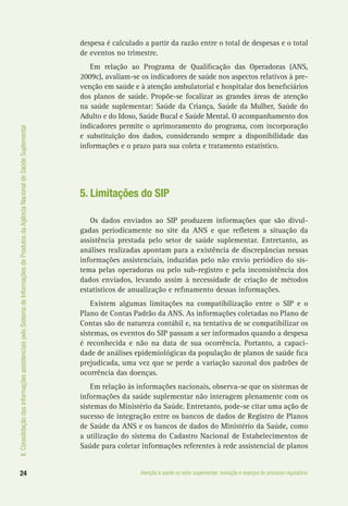 II.ConsolidaçãodasinformaçõesassistenciaispeloSistemadeInformaçõesdeProdutosdaAgênciaNacionaldeSaúdeSuplementar
24 Atenção à saúde no setor suplementar: evolução e avanços do processo regulatório
despesa é calculado a partir da razão entre o total de despesas e o total
de eventos no trimestre.
Em relação ao Programa de Qualificação das Operadoras (ANS,
2009c), avaliam-se os indicadores de saúde nos aspectos relativos à pre-
venção em saúde e à atenção ambulatorial e hospitalar dos beneficiários
dos planos de saúde. Propõe-se focalizar as grandes áreas de atenção
na saúde suplementar: Saúde da Criança, Saúde da Mulher, Saúde do
Adulto e do Idoso, Saúde Bucal e Saúde Mental. O acompanhamento dos
indicadores permite o aprimoramento do programa, com incorporação
e substituição dos dados, considerando sempre a disponibilidade das
informações e o prazo para sua coleta e tratamento estatístico.
5. Limitações do SIP
Os dados enviados ao SIP produzem informações que são divul-
gadas periodicamente no site da ANS e que refletem a situação da
assistência prestada pelo setor de saúde suplementar. Entretanto, as
análises realizadas apontam para a existência de discrepâncias nessas
informações assistenciais, induzidas pelo não envio periódico do sis-
tema pelas operadoras ou pelo sub-registro e pela inconsistência dos
dados enviados, levando assim à necessidade de criação de métodos
estatísticos de anualização e refinamento dessas informações.
Existem algumas limitações na compatibilização entre o SIP e o
Plano de Contas Padrão da ANS. As informações coletadas no Plano de
Contas são de natureza contábil e, na tentativa de se compatibilizar os
sistemas, os eventos do SIP passam a ser informados quando a despesa
é reconhecida e não na data de sua ocorrência. Portanto, a capaci-
dade de análises epidemiológicas da população de planos de saúde fica
prejudicada, uma vez que se perde a variação sazonal dos padrões de
ocorrência das doenças.
Em relação às informações nacionais, observa-se que os sistemas de
informações da saúde suplementar não interagem plenamente com os
sistemas do Ministério da Saúde. Entretanto, pode-se citar uma ação de
sucesso de integração entre os bancos de dados de Registro de Planos
de Saúde da ANS e os bancos de dados do Ministério da Saúde, como
a utilização do sistema do Cadastro Nacional de Estabelecimentos de
Saúde para coletar informações referentes à rede assistencial de planos
 