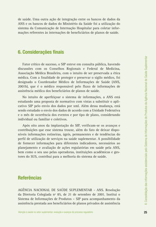 II.ConsolidaçãodasinformaçõesassistenciaispeloSistemadeInformaçõesdeProdutosdaAgênciaNacionaldeSaúdeSuplementar
25Atenção à saúde no setor suplementar: evolução e avanços do processo regulatório
de saúde. Uma outra ação de integração entre os bancos de dados da
ANS e os bancos de dados do Ministério da Saúde foi a utilização do
sistema da Comunicação de Internação Hospitalar para coletar infor-
mações referentes às internações de beneficiários de planos de saúde.
6. Considerações finais
Fator crítico de sucesso, o SIP esteve em consulta pública, havendo
discussões com os Conselhos Regionais e Federal de Medicina,
Associação Médica Brasileira, com o intuito de ser preservada a ética
médica. Com a finalidade de proteger e preservar o sigilo médico, foi
designado o Coordenador Médico de Informações de Saúde (ANS,
2001b), que é o médico responsável pelo fluxo de informações de
assistência médica dos beneficiários de planos de saúde.
No intuito de aperfeiçoar o sistema de informações, a ANS está
estudando uma proposta de normativo com vistas a substituir o apli-
cativo SIP pelo envio dos dados por xml. Além dessa mudança, está
sendo estudado o envio dos dados de acordo com a Unidade Federativa
e o mês de ocorrência dos eventos e por tipo de plano, considerando
individual ou familiar e coletivos.
Após oito anos da implantação do SIP, verificam-se os avanços e
contribuições que esse sistema trouxe, além do fato de deixar dispo-
níveis informações rotineiras, ágeis, permanentes e de tendências do
perfil de utilização de serviços na saúde suplementar. A possibilidade
de fornecer informações para diferentes indicadores, necessários ao
planejamento e avaliação de ações regulatórias em saúde pela ANS,
bem como o seu uso pelas operadoras, instituições acadêmicas e ges-
tores do SUS, contribui para a melhoria do sistema de saúde.
Referências
AGÊNCIA NACIONAL DE SAÚDE SUPLEMENTAR - ANS. Resolução
da Diretoria Colegiada nº 85, de 21 de setembro de 2001. Institui o
Sistema de Informações de Produtos – SIP para acompanhamento da
assistência prestada aos beneficiários de planos privados de assistência
 