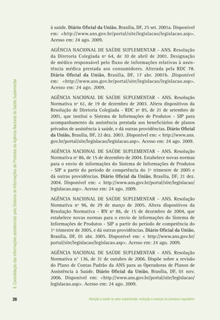 II.ConsolidaçãodasinformaçõesassistenciaispeloSistemadeInformaçõesdeProdutosdaAgênciaNacionaldeSaúdeSuplementar
26 Atenção à saúde no setor suplementar: evolução e avanços do processo regulatório
à saúde. Diário Oficial da União, Brasília, DF, 25 set. 2001a. Disponível
em: <http://www.ans.gov.br/portal/site/legislacao/legislacao.asp>.
Acesso em: 24 ago. 2009.
AGÊNCIA NACIONAL DE SAÚDE SUPLEMENTAR - ANS. Resolução
da Diretoria Colegiada nº 64, de 10 de abril de 2001. Designação
de médico responsável pelo fluxo de informações relativas à assis-
tência médica prestada aos consumidores. Alterada pela RDC 78.
Diário Oficial da União, Brasília, DF, 17 abr. 2001b. .Disponível
em: <http://www.ans.gov.br/portal/site/legislacao/legislacao.asp>.
Acesso em: 24 ago. 2009.
AGÊNCIA NACIONAL DE SAÚDE SUPLEMENTAR - ANS. Resolução
Normativa nº 61, de 19 de dezembro de 2003. Altera dispositivos da
Resolução de Diretoria Colegiada - RDC nº 85, de 21 de setembro de
2001, que institui o Sistema de Informações de Produtos - SIP para
acompanhamento da assistência prestada aos beneficiários de planos
privados de assistência à saúde, e dá outras providências. Diário Oficial
da União, Brasília, DF, 22 dez. 2003. .Disponível em: < http://www.ans.
gov.br/portal/site/legislacao/legislacao.asp>. Acesso em: 24 ago. 2009.
AGÊNCIA NACIONAL DE SAÚDE SUPLEMENTAR - ANS. Resolução
Normativa nº 86, de 15 de dezembro de 2004. Estabelece novas normas
para o envio de informações do Sistema de Informações de Produtos
- SIP a partir do período de competência do 1º trimestre de 2005 e
dá outras providências. Diário Oficial da União, Brasília, DF, 21 dez.
2004. Disponível em: < http://www.ans.gov.br/portal/site/legislacao/
legislacao.asp>. Acesso em: 24 ago. 2009.
AGÊNCIA NACIONAL DE SAÚDE SUPLEMENTAR - ANS. Resolução
Normativa nº 96, de 29 de março de 2005. Altera dispositivos da
Resolução Normativa - RN nº 86, de 15 de dezembro de 2004, que
estabelece novas normas para o envio de informações do Sistema de
Informações de Produtos - SIP a partir do período de competência do
1º trimestre de 2005, e dá outras providências. Diário Oficial da União,
Brasília, DF, 01 abr. 2005. Disponível em: < http://www.ans.gov.br/
portal/site/legislacao/legislacao.asp>. Acesso em: 24 ago. 2009.
AGÊNCIA NACIONAL DE SAÚDE SUPLEMENTAR - ANS. Resolução
Normativa n° 136, de 31 de outubro de 2006. Dispõe sobre a revisão
do Plano de Contas Padrão da ANS para as Operadoras de Planos de
Assistência à Saúde. Diário Oficial da União, Brasília, DF, 01 nov.
2006. Disponível em: <http://www.ans.gov.br/portal/site/legislacao/
legislacao.asp>. Acesso em: 24 ago. 2009.
 