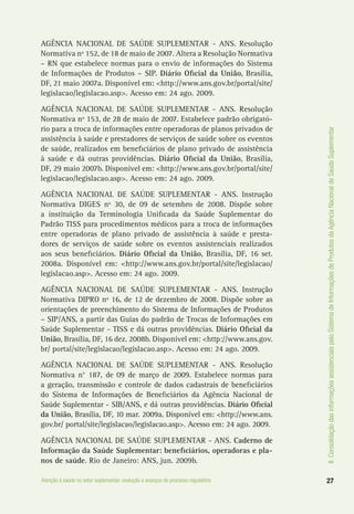 II.ConsolidaçãodasinformaçõesassistenciaispeloSistemadeInformaçõesdeProdutosdaAgênciaNacionaldeSaúdeSuplementar
27Atenção à saúde no setor suplementar: evolução e avanços do processo regulatório
AGÊNCIA NACIONAL DE SAÚDE SUPLEMENTAR - ANS. Resolução
Normativa nº 152, de 18 de maio de 2007. Altera a Resolução Normativa
– RN que estabelece normas para o envio de informações do Sistema
de Informações de Produtos – SIP. Diário Oficial da União, Brasília,
DF, 21 maio 2007a. Disponível em: <http://www.ans.gov.br/portal/site/
legislacao/legislacao.asp>. Acesso em: 24 ago. 2009.
AGÊNCIA NACIONAL DE SAÚDE SUPLEMENTAR - ANS. Resolução
Normativa nº 153, de 28 de maio de 2007. Estabelece padrão obrigató-
rio para a troca de informações entre operadoras de planos privados de
assistência à saúde e prestadores de serviços de saúde sobre os eventos
de saúde, realizados em beneficiários de plano privado de assistência
à saúde e dá outras providências. Diário Oficial da União, Brasília,
DF, 29 maio 2007b. Disponível em: <http://www.ans.gov.br/portal/site/
legislacao/legislacao.asp>. Acesso em: 24 ago. 2009.
AGÊNCIA NACIONAL DE SAÚDE SUPLEMENTAR - ANS. Instrução
Normativa DIGES nº 30, de 09 de setembro de 2008. Dispõe sobre
a instituição da Terminologia Unificada da Saúde Suplementar do
Padrão TISS para procedimentos médicos para a troca de informações
entre operadoras de plano privado de assistência à saúde e presta-
dores de serviços de saúde sobre os eventos assistenciais realizados
aos seus beneficiários. Diário Oficial da União, Brasília, DF, 16 set.
2008a. Disponível em: <http://www.ans.gov.br/portal/site/legislacao/
legislacao.asp>. Acesso em: 24 ago. 2009.
AGÊNCIA NACIONAL DE SAÚDE SUPLEMENTAR - ANS. Instrução
Normativa DIPRO nº 16, de 12 de dezembro de 2008. Dispõe sobre as
orientações de preenchimento do Sistema de Informações de Produtos
– SIP/ANS, a partir das Guias do padrão de Trocas de Informações em
Saúde Suplementar - TISS e dá outras providências. Diário Oficial da
União, Brasília, DF, 16 dez. 2008b. Disponível em: <http://www.ans.gov.
br/ portal/site/legislacao/legislacao.asp>. Acesso em: 24 ago. 2009.
AGÊNCIA NACIONAL DE SAÚDE SUPLEMENTAR - ANS. Resolução
Normativa n° 187, de 09 de março de 2009. Estabelece normas para
a geração, transmissão e controle de dados cadastrais de beneficiários
do Sistema de Informações de Beneficiários da Agência Nacional de
Saúde Suplementar - SIB/ANS, e dá outras providências. Diário Oficial
da União, Brasília, DF, 10 mar. 2009a. Disponível em: <http://www.ans.
gov.br/ portal/site/legislacao/legislacao.asp>. Acesso em: 24 ago. 2009.
AGÊNCIA NACIONAL DE SAÚDE SUPLEMENTAR - ANS. Caderno de
Informação da Saúde Suplementar: beneficiários, operadoras e pla-
nos de saúde. Rio de Janeiro: ANS, jun. 2009b.
 