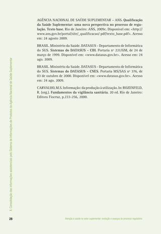 II.ConsolidaçãodasinformaçõesassistenciaispeloSistemadeInformaçõesdeProdutosdaAgênciaNacionaldeSaúdeSuplementar
28 Atenção à saúde no setor suplementar: evolução e avanços do processo regulatório
AGÊNCIA NACIONAL DE SAÚDE SUPLEMENTAR – ANS. Qualificação
da Saúde Suplementar: uma nova perspectiva no processo de regu-
lação. Texto base. Rio de Janeiro: ANS, 2009c. Disponível em: <http://
www.ans.gov.br/portal/site/_qualificacao/ pdf/texto_base.pdf>. Acesso
em: 24 agosto 2009.
BRASIL. Ministério da Saúde. DATASUS - Departamento de Informática
do SUS. Sistemas do DATASUS - CIH. Portaria nº 221/GM, de 24 de
março de 1999. Disponível em: <www.datasus.gov.br>. Acesso em: 24
ago. 2009.
BRASIL. Ministério da Saúde. DATASUS - Departamento de Informática
do SUS. Sistemas do DATASUS - CNES. Portaria MS/SAS nº 376, de
03 de outubro de 2000. Disponível em: <www.datasus.gov.br>. Acesso
em: 24 ago. 2009.
CARVALHO,M.S.Informação:daproduçãoàutilização.In:ROZENFELD,
R. (org.). Fundamentos da vigilância sanitária. 20 ed. Rio de Janeiro:
Editora Fiocruz, p.233-256, 2000.
 