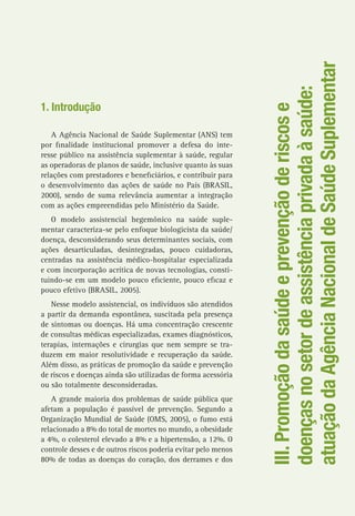 III.Promoçãodasaúdeeprevençãoderiscose
doençasnosetordeassistênciaprivadaàsaúde:
atuaçãodaAgênciaNacionaldeSaúdeSuplementar
1. Introdução
A Agência Nacional de Saúde Suplementar (ANS) tem
por finalidade institucional promover a defesa do inte-
resse público na assistência suplementar à saúde, regular
as operadoras de planos de saúde, inclusive quanto às suas
relações com prestadores e beneficiários, e contribuir para
o desenvolvimento das ações de saúde no País (BRASIL,
2000), sendo de suma relevância aumentar a integração
com as ações empreendidas pelo Ministério da Saúde.
O modelo assistencial hegemônico na saúde suple-
mentar caracteriza-se pelo enfoque biologicista da saúde/
doença, desconsiderando seus determinantes sociais, com
ações desarticuladas, desintegradas, pouco cuidadoras,
centradas na assistência médico-hospitalar especializada
e com incorporação acrítica de novas tecnologias, consti-
tuindo-se em um modelo pouco eficiente, pouco eficaz e
pouco efetivo (BRASIL, 2005).
Nesse modelo assistencial, os indivíduos são atendidos
a partir da demanda espontânea, suscitada pela presença
de sintomas ou doenças. Há uma concentração crescente
de consultas médicas especializadas, exames diagnósticos,
terapias, internações e cirurgias que nem sempre se tra-
duzem em maior resolutividade e recuperação da saúde.
Além disso, as práticas de promoção da saúde e prevenção
de riscos e doenças ainda são utilizadas de forma acessória
ou são totalmente desconsideradas.
A grande maioria dos problemas de saúde pública que
afetam a população é passível de prevenção. Segundo a
Organização Mundial de Saúde (OMS, 2005), o fumo está
relacionado a 8% do total de mortes no mundo, a obesidade
a 4%, o colesterol elevado a 8% e a hipertensão, a 12%. O
controle desses e de outros riscos poderia evitar pelo menos
80% de todas as doenças do coração, dos derrames e dos
 