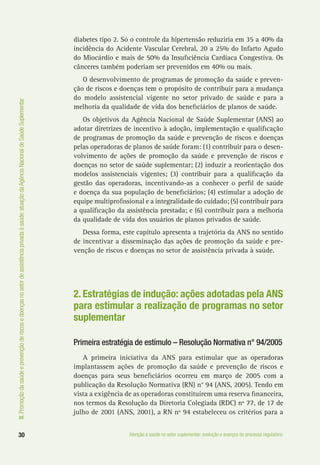 III.Promoçãodasaúdeeprevençãoderiscosedoençasnosetordeassistênciaprivadaàsaúde:atuaçãodaAgênciaNacionaldeSaúdeSuplementar
30 Atenção à saúde no setor suplementar: evolução e avanços do processo regulatório
diabetes tipo 2. Só o controle da hipertensão reduziria em 35 a 40% da
incidência do Acidente Vascular Cerebral, 20 a 25% do Infarto Agudo
do Miocárdio e mais de 50% da Insuficiência Cardíaca Congestiva. Os
cânceres também poderiam ser prevenidos em 40% ou mais.
O desenvolvimento de programas de promoção da saúde e preven-
ção de riscos e doenças tem o propósito de contribuir para a mudança
do modelo assistencial vigente no setor privado de saúde e para a
melhoria da qualidade de vida dos beneficiários de planos de saúde.
Os objetivos da Agência Nacional de Saúde Suplementar (ANS) ao
adotar diretrizes de incentivo à adoção, implementação e qualificação
de programas de promoção da saúde e prevenção de riscos e doenças
pelas operadoras de planos de saúde foram: (1) contribuir para o desen-
volvimento de ações de promoção da saúde e prevenção de riscos e
doenças no setor de saúde suplementar; (2) induzir a reorientação dos
modelos assistenciais vigentes; (3) contribuir para a qualificação da
gestão das operadoras, incentivando-as a conhecer o perfil de saúde
e doença da sua população de beneficiários; (4) estimular a adoção de
equipe multiprofissional e a integralidade do cuidado; (5) contribuir para
a qualificação da assistência prestada; e (6) contribuir para a melhoria
da qualidade de vida dos usuários de planos privados de saúde.
Dessa forma, este capítulo apresenta a trajetória da ANS no sentido
de incentivar a disseminação das ações de promoção da saúde e pre-
venção de riscos e doenças no setor de assistência privada à saúde.
2. Estratégias de indução: ações adotadas pela ANS
para estimular a realização de programas no setor
suplementar
Primeira estratégia de estímulo – Resolução Normativa n° 94/2005
A primeira iniciativa da ANS para estimular que as operadoras
implantassem ações de promoção da saúde e prevenção de riscos e
doenças para seus beneficiários ocorreu em março de 2005 com a
publicação da Resolução Normativa (RN) n° 94 (ANS, 2005). Tendo em
vista a exigência de as operadoras constituírem uma reserva financeira,
nos termos da Resolução da Diretoria Colegiada (RDC) nº 77, de 17 de
julho de 2001 (ANS, 2001), a RN nº 94 estabeleceu os critérios para a
 