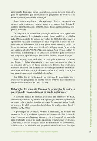 III.Promoçãodasaúdeeprevençãoderiscosedoençasnosetordeassistênciaprivadaàsaúde:atuaçãodaAgênciaNacionaldeSaúdeSuplementar
31Atenção à saúde no setor suplementar: evolução e avanços do processo regulatório
prorrogação dos prazos para a integralização dessa garantia financeira
para as operadoras que desenvolvessem programas de promoção da
saúde e prevenção de riscos e doenças.
Entre outros requisitos, cada operadora deveria apresentar no
mínimo dois programas voltados para, pelo menos, duas linhas de
cuidado distintas (materno-infantil, saúde bucal, cardiovascular, neo-
plasias e outras).
Os programas de promoção e prevenção, enviados pelas operadoras
de planos privados de assistência à saúde, foram recebidos e avaliados
pela ANS no período de junho a novembro de 2005. Inicialmente, 215
operadoras enviaram informações de seus programas a fim de se can-
didatarem ao deferimento dos ativos garantidores, dentre as quais 133
foram aprovadas e cadastradas, totalizando 420 programas. Para o início
das análises, a GGTAP/DIPRO/ANS, por meio da Nota Técnica (NT) n° 21
estabeleceu a metodologia a ser utilizada e os critérios para a avaliação
dos programas e padronização das análises em cada área de atenção.
Entre os programas avaliados, os principais problemas encontra-
dos foram: (1) baixa abrangência e cobertura, com pequeno número
de usuários aderidos; (2) baixa consistência técnica dos programas,
baseados em ações sem evidência de eficácia; (3) ausência de monito-
ramento e avaliação das ações implementadas; e (4) ausência de ações
que garantissem a sustentabilidade das ações.
Em 2007, deu-se continuidade ao processo de monitoramento e
avaliação dos programas, de acordo com os critérios estabelecidos na
Instrução Normativa nº 14 (ANS, 2007a).
Elaboração dos manuais técnicos de promoção da saúde e
prevenção de riscos e doenças na saúde suplementar
A primeira edição do manual, publicada em dezembro de 2006,
abordou as principais ações relativas à promoção da saúde e prevenção
de riscos e doenças direcionadas por áreas de atenção à saúde (saúde
da criança, do adolescente, do adulto/idoso, da mulher, saúde bucal e
mental) (ANS, 2006).
A publicação da 2ª edição, revisada e atualizada, do manual, em
dezembro de 2007, enfocou a prevenção e o controle dos fatores de
risco como uma abordagem de suma relevância, independentemente da
área de atenção à saúde na qual a operadora estrutura seus programas.
Além disso, a área de atenção à saúde do trabalhador foi acrescentada.
A importância da avaliação dos programas também recebeu destaque
 